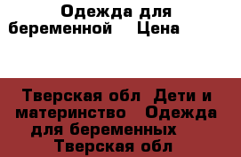 Одежда для беременной  › Цена ­ 2 500 - Тверская обл. Дети и материнство » Одежда для беременных   . Тверская обл.